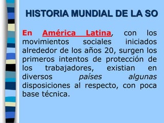 En América Latina, con los
movimientos sociales iniciados
alrededor de los años 20, surgen los
primeros intentos de protección de
los trabajadores, existian en
diversos países algunas
disposiciones al respecto, con poca
base técnica.
HISTORIA MUNDIAL DE LA SO
 