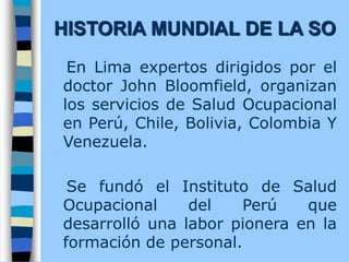 En Lima expertos dirigidos por el
doctor John Bloomfield, organizan
los servicios de Salud Ocupacional
en Perú, Chile, Bolivia, Colombia Y
Venezuela.
Se fundó el Instituto de Salud
Ocupacional del Perú que
desarrolló una labor pionera en la
formación de personal.
HISTORIA MUNDIAL DE LA SO
 