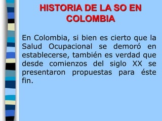En Colombia, si bien es cierto que la
Salud Ocupacional se demoró en
establecerse, también es verdad que
desde comienzos del siglo XX se
presentaron propuestas para éste
fin.
HISTORIA DE LA SO EN
COLOMBIA
 