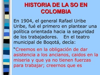 En 1904, el general Rafael Uribe
Uribe, fué el primero en plantear una
política orientada hacia ia seguridad
de los trabajadores. En el teatro
municipal de Boqotá, decía:
“Creemos en la obligación de dar
asistencia a los ancianos, caidos en la
miseria y que ya no tienen fuerzas
para trabajar; creernos que es
HISTORIA DE LA SO EN
COLOMBIA
 