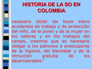 necesario dictar las leyes sobre
accidentes de trabajo y de protección
del niño, de la joven y de la mujer en
los talleres y en los trabajos del
campo, creemos que es necesario
obligar a los patronos a preocuparse
de la higiene, del bienestar y de la
intrucción gratuita de los
desamparados.”
HISTORIA DE LA SO EN
COLOMBIA
 
