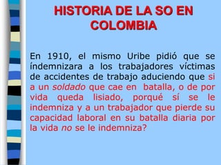 En 1910, el mismo Uribe pidió que se
índemnizara a los trabajadores víctimas
de accidentes de trabajo aduciendo que si
a un soldado que cae en batalla, o de por
vida queda lisiado, porqué sí se le
indemniza y a un trabajador que pierde su
capacidad laboral en su batalla diaria por
la vida no se le indemniza?
HISTORIA DE LA SO EN
COLOMBIA
 