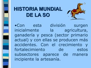 •Con esta división surgen
inicialmente la agricultura,
ganadería y pesca (sector primario
actual) y con ellas se producen más
accidentes. Con el crecimiento y
fortalecimiento de estos
subsectores aparece de manera
incipiente la artesanía.
HISTORIA MUNDIAL
DE LA SO
 