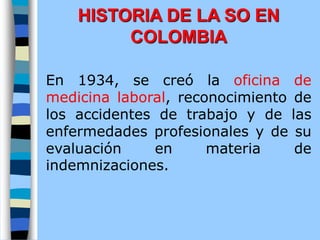 En 1934, se creó la oficina de
medicina laboral, reconocimiento de
los accidentes de trabajo y de las
enfermedades profesionales y de su
evaluación en materia de
indemnizaciones.
HISTORIA DE LA SO EN
COLOMBIA
 