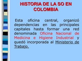 Esta oficina central, organizó
dependencias en las principales
capitales hasta formar una red
denominada Oficina Nacional de
Medicina e Higiene Industrial y
quedó incorporada al Ministerio de
Trabajo.
HISTORIA DE LA SO EN
COLOMBIA
 