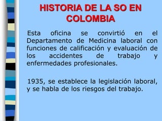 Esta oficina se convirtió en el
Departamento de Medicina laboral con
funciones de calificación y evaluación de
los accidentes de trabajo y
enfermedades profesionales.
1935, se establece la legislación laboral,
y se habla de los riesgos del trabajo.
HISTORIA DE LA SO EN
COLOMBIA
 