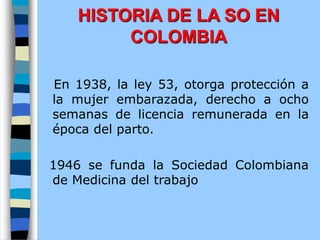 En 1938, la ley 53, otorga protección a
la mujer embarazada, derecho a ocho
semanas de licencia remunerada en la
época del parto.
1946 se funda la Sociedad Colombiana
de Medicina del trabajo
HISTORIA DE LA SO EN
COLOMBIA
 
