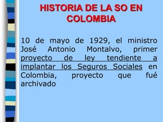 10 de mayo de 1929, el ministro
José Antonio Montalvo, primer
proyecto de ley tendiente a
implantar los Seguros Sociales en
Colombia, proyecto que fué
archivado
HISTORIA DE LA SO EN
COLOMBIA
 