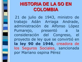 21 de julio de 1943, ministro de
trabajo Adán Arriaga Andrade,
administración de Alfonso López
Pumarejo, presentó a la
consideración del Congreso, el
proyecto de ley que se convirtió en
la ley 90 de 1946, creadora de
los Seguros Sociales, sancionada
por Mariano ospina Pérez
HISTORIA DE LA SO EN
COLOMBIA
 