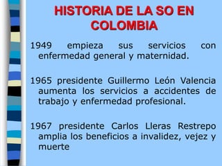 1949 empieza sus servicios con
enfermedad general y maternidad.
1965 presidente Guillermo León Valencia
aumenta los servicios a accidentes de
trabajo y enfermedad profesional.
1967 presidente Carlos Lleras Restrepo
amplia los beneficios a invalidez, vejez y
muerte
HISTORIA DE LA SO EN
COLOMBIA
 