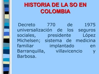 Decreto 770 de 1975
universalización de los seguros
sociales, presidente López
Michelsen; sistema de medicina
familiar implantado en
Barranquilla, villavicencio y
Barbosa.
HISTORIA DE LA SO EN
COLOMBIA
 