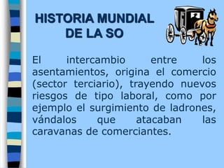 El intercambio entre los
asentamientos, origina el comercio
(sector terciario), trayendo nuevos
riesgos de tipo laboral, como por
ejemplo el surgimiento de ladrones,
vándalos que atacaban las
caravanas de comerciantes.
HISTORIA MUNDIAL
DE LA SO
 
