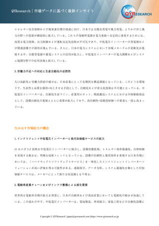 Copyright © QYResearch | japan@qyresearch.com |https://www.qyresearch.co.jp
QYResearch｜市場データに基づく最新インサイト
エネルギー安全保障および脱炭素目標の達成に向け、日本では太陽光発電や風力発電、とりわけ洋上風
力分野への投資が継続的に拡大している。これらの変動性電源を電力系統へ安定的に連系するためには、
高度な電力変換、出力制御および運転安定化技術が不可欠であり、中低電圧インバーターの発電側およ
び関連設備での採用が進んでいる。さらに、日本の電力システムにおいて市場メカニズムの柔軟化が進
展する中、分散型電源や蓄電システムの活用が拡大し、中低電圧インバーターの電力調整およびシステ
ム協調分野での応用余地も拡大している。
3.労働力不足への対応と生産自動化の必然性
人口高齢化と労働力供給の縮小は、日本産業にとって長期的な構造課題となっている。このような環境
下で、生産性と品質を維持・向上させる手段として、自動化および省人化投資は不可避となっている。中
低電圧インバーターは、自動化生産ライン、産業用ロボット、物流搬送システムにおける中核駆動部品
として、設備自動化の進展とともに需要が拡大しており、高信頼性・高精度制御への要求も一段と高まっ
ている。
生み出す市場拡大の機会
1.インテリジェント中低電圧インバーターと高付加価値サービスの拡大
AI および IoT 技術を中低電圧インバーターに統合し、設備状態監視、エネルギー効率最適化、自律制御
を実現する動きは、明確な技術トレンドとなっている。設備の信頼性と運用効率を重視する日本市場に
おいては、「ハードウェア＋ソフトウェア＋サービス」を一体化したインテリジェントインバーターソ
リューションが高い評価を得る可能性がある。遠隔保守、データ分析、システム最適化を軸とした付加
価値サービスは、メーカーにとって新たな収益源となり得る。
2.電動車産業チェーンおよびインフラ整備による派生需要
世界的な電動車市場の拡大を背景に、日本の自動車および部品産業においても電動化の動きが加速して
いる。この流れの中で、中低電圧インバーターは、電池製造、車両組立、塗装工程などの自動化設備に
 