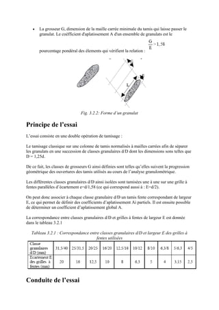• La grosseur G, dimension de la maille carrée minimale du tamis qui laisse passer le
granulat. Le coéfficient d'aplatissement A d'un ensemble de granulats est le
pourcentage pondéral des élements qui vérifient la relation :
Fig. 3.2.2: Forme d’un granulat
Principe de l’essai
L’essai consiste en une double opération de tamisage :
Le tamisage classique sur une colonne de tamis normalisés à mailles carrées afin de séparer
les granulats en une succession de classes granulaires d/D dont les dimensions sons telles que
D = 1,25d.
De ce fait, les classes de grosseurs G ainsi définies sont telles qu’elles suivent la progression
géométrique des ouvertures des tamis utilisés au cours de l’analyse granulométrique.
Les différentes classes granulaires d/D ainsi isolées sont tamisées une à une sur une grille à
fentes parallèles d’écartement e=d/1,58 (ce qui correspond aussi à : E=d/2).
On peut donc associer à chaque classe granulaire d/D un tamis fente correspondant de largeur
E, ce qui permet de définir des coefficients d’aplatissement Ai partiels. Il est ensuite possible
de déterminer un coefficient d’aplatissement global A.
La correspondance entre classes granulaires d/D et grilles à fentes de largeur E est donnée
dans le tableau 3.2.1
Tableau 3.2.1 : Correspondance entre classes granulaires d/D et largeur E des grilles à
fentes utilisées
Conduite de l’essai
 
