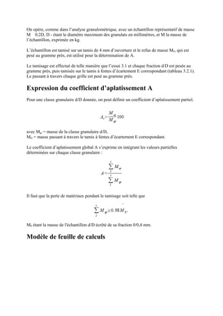 On opère, comme dans l’analyse granulométrique, avec un échantillon représentatif de masse
M 0,2D, D - étant le diamètre maximum des granulats en millimètres, et M la masse de
l’échantillon, exprimée en kg.
L’échantillon est tamisé sur un tamis de 4 mm d’ouverture et le refus de masse M0, qui est
pesé au gramme près, est utilisé pour la détermination de A.
Le tamisage est effectué de telle manière que l’essai 3.1 et chaque fraction d/D est pesée au
gramme près, puis tamisée sur le tamis à fentes d’écartement E correspondant (tableau 3.2.1).
Le passant à travers chaque grille est pesé au gramme près.
Expression du coefficient d’aplatissement A
Pour une classe granulaire d/D donnée, on peut définir un coefficient d’aplatissement partiel.
avec Mgi = masse de la classe granulaire d/D,
Mei = masse passant à travers le tamis à fentes d’écartement E correspondant.
Le coefficient d’aplatissement global A s’exprime en intégrant les valeurs partielles
déterminées sur chaque classe granulaire :
Il faut que la perte de matériaux pendant le tamisage soit telle que
M0 étant la masse de l'échantillon d/D écrêté de sa fraction 0/0,4 mm.
Modèle de feuille de calculs
 