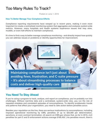 Too Many Rules To Track?
Posted on June 1, 2016
How To Better Manage Your Compliance Efforts
Compliance reporting requirements have ramped up in recent years, making it even more
important to create a centralized monitoring system that aggregates and analyzes system-wide
metrics. However, many hospitals and health systems experience issues that may slow,
muddle, or even halt efforts to maintain compliance.
It’s time to find a way to better manage compliance monitoring – and directly impact how quickly
you can address issues or problems or identify opportunities for improvement.
You Need To Stay Ahead
If you’re using a program to track, analyze, and report on compliance, you’ve probably run into
challenges. Without real-time data and a centralized, system-wide view, you run the risk of
repeated mistakes and consistent episodes of noncompliance. To identify problematic trends
and patterns that affect your organization, you need to take action before penalties occur.
Besides your reputation on the line, there are serious implications to noncompliance, including
imposed operational monitoring by CMS, penalties of up to $25,000 per determination,
sanctions, or even contract termination. (A search on CMS.gov shows that, so far in 2016, civil
penalties for part C and D enforcement actions average $166,450.1
) As penalties mount, there’s
 
