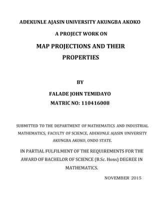 ADEKUNLE AJASIN UNIVERSITY AKUNGBA AKOKO
A PROJECT WORK ON
MAP PROJECTIONS AND THEIR
PROPERTIES
BY
FALADE JOHN TEMIDAYO
MATRIC NO: 110416008
SUBMITTED TO THE DEPARTMENT OF MATHEMATICS AND INDUSTRIAL
MATHEMATICS, FACULTY OF SCIENCE, ADEKUNLE AJASIN UNIVERSITY
AKUNGBA AKOKO, ONDO STATE.
IN PARTIAL FULFILMENT OF THE REQUIREMENTS FOR THE
AWARD OF BACHELOR OF SCIENCE (B.Sc. Hons) DEGREE IN
MATHEMATICS.
NOVEMBER 2015
 