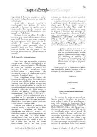 38
COSTA, J. de M.; PINHEIRO, N. A. M. Imagens da Educação, v. 3, n. 2, p. 37-44, 2013.
importância da forma de condução do ensino
dos alunos, independentemente da etapa de
escolarização.
Assim, não é possível promover a
transformação com práticas de ensino
engessadas e baseadas na repetição para a
memorização. Tais métodos assumem uma
postura domesticadora de educação, tantas vezes
criticada por Paulo Freire.
Buscando formas de educar de modo a
promover uma escolarização cumpridora de seu
papel social, discute-se, neste artigo, o emprego
de temas geradores como uma proposta de
método de ensino. Partindo-se das
considerações acima destacadas sobre a
educação, faz-se uma breve explanação do
contexto histórico que deu origem a essa
proposta, seus pressupostos e diferenciais para a
educação.
Reflexões sobre o ato de educar
Com base nas explanações anteriores,
entende-se que a educação precisa adaptar-se ao
mundo e às suas transformações. Metodologias
de ensino que entendem os sujeitos dos
processos de ensino e aprendizagem como
professor-locutor e aluno-receptor não
propiciam a formação de cidadãos que atendam
aos anseios da sociedade atual.
Essas necessidades sociais, porém, não
consistem em educar para a domesticação, em
torno de uma obediência cega aos preceitos
impostos pelas diversas esferas componentes
dos modos de organização social, mas sim “[...]
para a formação de homens que respondam com
firmeza à exploração, que sejam idôneos o
suficiente para idealizar e viabilizar mudanças
reais e positivas” (NADAL; PAPI, 2007, p. 17).
Para Freire (2002), o ensino precisa gerar a
capacidade de ler, apreender e transformar
situações marcadas pela exploração, negligência,
discriminação, entre tantos outros problemas
sociais existentes em nosso meio.
Para que esse processo se concretize no
ambiente escolar, é necessário que o aluno
desenvolva a capacidade de leitura e
interpretação das diferentes situações que
circundam sua vida e se reconheça como sujeito
ativo no meio onde vive. Nesse sentido,
segundo Freire (2009), não se pode tratar o
conhecimento como algo estático e alheio ao
que o aluno vive, ou seja, um ensino
contextualizado precisa ser uma prática
constante nas escolas, em todos os seus níveis
de formação.
A partir do momento que o mundo externo
é trazido para o interior da escola, professores e
alunos agem de forma coletiva sobre o
reconhecimento do saber. “Essa relação de
desafio e de construção coletiva, por seu caráter
de projeto, é alimentada pela percepção do
grupo de suas conquistas e pelos novos desafios
que constantemente se apresentam”
(DELIZOICOV; ANGOTTI; PERNAMBUCO,
2002, p. 153). A ação direta do aluno na
construção de seu conhecimento é bastante
discutida por Freire (1999, p. 51), podendo ser
melhor ilustrada quando o autor afirma que:
A partir das relações do homem com a
realidade, resultantes de estar com ela e de
estar nela, pelos atos de criação, recriação
e decisão, vai ele dinamizando seu mundo.
Vai dominando a realidade. Vai
humanizando-a. Vai acrescentando a ela
algo de que ele mesmo é fazedor. Vai
temporalizando os espaços geográficos.
Faz cultura.
Nessa perspectiva, o educando não poderá
ficar à margem do processo educativo, como na
configuração linear apresentada na figura 1:
Professor
(conhecimento)
Aluno
Figura 1: Esquema do ensino linear
Fonte: Autora
Ao contrário do ensino representado na
figura, é necessário “reconhecer que esse aluno
é, na verdade, o sujeito de sua aprendizagem; é
quem realiza a ação, e não alguém que sofre ou
recebe uma ação” (DELIZOICOV; ANGOTTI;
PERNAMBUCO, 2002, p. 122). Dessa forma, o
educando não pode estar na ponta final, mas sim
ser considerado como sujeito central do
processo educativo. Práticas tradicionais não
oportunizam ao professor a estrutura necessária
para práticas de ensino mais críticas e não
instigam nos alunos o interesse pela pesquisa de
forma que promovam o aprendizado como um
processo de descoberta. Sobre isso, segundo
 