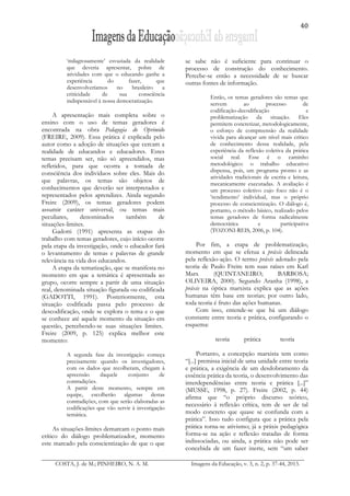 40
COSTA, J. de M.; PINHEIRO, N. A. M. Imagens da Educação, v. 3, n. 2, p. 37-44, 2013.
‘milagrosamente’ esvaziada da realidade
que deveria apresentar, pobre de
atividades com que o educando ganhe a
experiência do fazer, que
desenvolveríamos no brasileiro a
criticidade de sua consciência
indispensável à nossa democratização.
A apresentação mais completa sobre o
ensino com o uso de temas geradores é
encontrada na obra Pedagogia do Oprimido
(FREIRE, 2009). Essa prática é explicada pelo
autor como a adoção de situações que cercam a
realidade de educandos e educadores. Estes
temas precisam ser, não só apreendidos, mas
refletidos, para que ocorra a tomada de
consciência dos indivíduos sobre eles. Mais do
que palavras, os temas são objetos de
conhecimentos que deverão ser interpretados e
representados pelos aprendizes. Ainda segundo
Freire (2009), os temas geradores podem
assumir caráter universal, ou temas mais
peculiares, denominados também de
situações-limites.
Gadotti (1991) apresenta as etapas do
trabalho com temas geradores, cujo início ocorre
pela etapa da investigação, onde o educador fará
o levantamento de temas e palavras de grande
relevância na vida dos educandos.
A etapa da tematização, que se manifesta no
momento em que a temática é apresentada ao
grupo, ocorre sempre a partir de uma situação
real, denominada situação figurada ou codificada
(GADOTTI, 1991). Posteriormente, esta
situação codificada passa pelo processo de
descodificação, onde se explora o tema e o que
se conhece até aquele momento da situação em
questão, percebendo-se suas situações limites.
Freire (2009, p. 125) explica melhor este
momento:
A segunda fase da investigação começa
precisamente quando os investigadores,
com os dados que recolheram, chegam à
apreensão daquele conjunto de
contradições.
A partir deste momento, sempre em
equipe, escolherão algumas destas
contradições, com que serão elaboradas as
codificações que vão servir à investigação
temática.
As situações-limites demarcam o ponto mais
crítico do diálogo problematizador, momento
este marcado pela conscientização de que o que
se sabe não é suficiente para continuar o
processo de construção do conhecimento.
Percebe-se então a necessidade de se buscar
outras fontes de informação.
Então, os temas geradores são temas que
servem ao processo de
codificação-decodificação e
problematização da situação. Eles
permitem concretizar, metodologicamente,
o esforço de compreensão da realidade
vivida para alcançar um nível mais crítico
de conhecimento dessa realidade, pela
experiência da reflexão coletiva da prática
social real. Esse é o caminho
metodológico: o trabalho educativo
dispensa, pois, um programa pronto e as
atividades tradicionais de escrita e leitura,
mecanicamente executadas. A avaliação é
um processo coletivo cujo foco não é o
‛rendimento’ individual, mas o próprio
processo de conscientização. O diálogo é,
portanto, o método básico, realizado pelos
temas geradores de forma radicalmente
democrática e participativa
(TOZONI-REIS, 2006, p. 104).
Por fim, a etapa de problematização,
momento em que se efetua a práxis delineada
pela reflexão-ação. O termo práxis adotado pela
teoria de Paulo Freire tem suas raízes em Karl
Marx (QUINTANEIRO; BARBOSA;
OLIVEIRA, 2000). Segundo Aranha (1998), a
práxis na óptica marxista explica que as ações
humanas têm base em teorias; por outro lado,
toda teoria é fruto das ações humanas.
Com isso, entende-se que há um diálogo
constante entre teoria e prática, configurando o
esquema:
teoria prática teoria
Portanto, a concepção marxista tem como
“[...] premissa inicial de uma unidade entre teoria
e prática, a exigência de um desdobramento da
essência prática da teoria, o desenvolvimento das
interdependências entre teoria e prática [...]”
(MUSSE, 1998, p. 27). Freire (2002, p. 44)
afirma que “o próprio discurso teórico,
necessário à reflexão crítica, tem de ser de tal
modo concreto que quase se confunda com a
prática”. Isso tudo configura que a prática pela
prática torna-se ativismo; já a práxis pedagógica
forma-se na ação e reflexão tratadas de forma
indissociadas, ou ainda, a prática não pode ser
concebida de um fazer inerte, sem “um saber
 