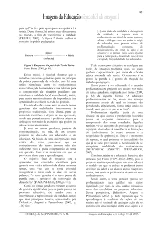 41
COSTA, J. de M.; PINHEIRO, N. A. M. Imagens da Educação, v. 3, n. 2, p. 37-44, 2013.
para quê” se faz, pois quem pauta esta prática é a
teoria. Dessa forma, há como atuar diretamente
no mundo, a fim de transformar a realidade
(FREIRE, 2009). A figura 2 ilustra melhor o
conceito de práxis pedagógica:
Figura 2: Esquema da práxis de Paulo Freire
Fonte: Freire (2009, p. 89).
Desse modo, é possível observar que o
trabalho com temas geradores parte do princípio
da prática permeada de reflexão, pois há uma
união harmônica entre os conhecimentos
construídos pela humanidade e sua releitura para
a compreensão de situações peculiares que
envolvem a realidade local, contribuindo, assim,
para maior reconhecimento da importância dos
aprendizados escolares na vida das pessoas.
Os métodos de ensino com o uso de temas
geradores são trabalhados inversamente às
propostas tradicionais. Esta última, parte do
conteúdo científico e depois de sua apreensão,
sendo que posteriormente o professor orienta as
aplicações por meio de exercícios que podem ou
não ser contextualizados.
Já com os temas geradores, parte-se da
contextualização, ou seja, de um assunto
presente no dia-a-dia dos educandos e do
educador. Na busca de uma interpretação mais
crítica do tema, percebe-se que os
conhecimentos de senso comum não são
suficientes para a plena compreensão do tema
em questão. Esse é o momento em que se
provoca o aluno para a aprendizagem.
O objetivo final do processo será a
apreensão dos conteúdos científicos para
garantir uma visão reformulada destes mesmos
temas, uma vez que se torna essencial
ressignificar o meio onde se vive, em outras
palavras, “o tema gerador é o tema ponto de
partida para o processo de construção da
descoberta” (TOZONI-REIS, 2006, p. 103).
Como os temas geradores retratam assuntos
de grandes significados para os participantes no
processo educativo, são usados para a
interpretação e representação da realidade, sendo
que seus princípios básicos, apresentados por
Delizoicov, Angotti e Pernambuco (2002, p.
166) são:
[...] uma visão da totalidade e abrangência
da realidade; a ruptura com o
conhecimento no nível de senso comum;
adotar o diálogo como sua essência; exigir
do educador uma postura crítica, de
problematização constante, de
distanciamento, de estar na ação e de
observar e se criticar nessa ação; apontar
para a participação, discutindo no coletivo
e exigindo disponibilidade dos educandos.
Todo o processo educativo se configura em
torno de situações-problema reais, as quais
ganham corporeificação por meio da reflexão
crítica ancorada pela teoria. O contexto é o
ponto de partida e o ponto de chegada do
trabalho pedagógico.
Outro ponto a ser salientado é a questão
problematizadora presente no ensino por meio
de temas geradores, explicada por Freire (2009,
p. 82) da seguinte forma: “A educação
problematizadora se faz, assim, um esforço
permanente através do qual os homens vão
percebendo, criticamente, como estão sendo no
mundo com que e em que se acham”.
Problematizar significa partir de uma
situação na qual alunos e professores buscarão
juntos as respostas necessárias para a
compreensão dos temas estudados. Significa
também vir ao encontro do pressuposto de que
o próprio aluno deverá reconhecer as limitações
do conhecimento de senso comum e a
necessidade de aprimorá-lo. Esse é o momento
de ruptura, o qual promove o desequilíbrio do
que já se sabe, provocando a necessidade de se
conquistar estabilidade do conhecimento
(DELIZOICOV; ANGOTTI; PERNAMBUCO,
2002).
Com isso, rejeita-se a educação bancária, tão
criticada por Freire (1999; 2002; 2009), pois o
processo ensino-aprendizagem não mais adotará
o modelo em que se coloca o professor como
detentor do saber e os alunos como receptores
vazios, nos quais os professores depositam seus
conhecimentos.
Sendo assim, o tema gerador precisa ser
problematizado para ganhar um maior
significado por meio de uma análise minuciosa
entre dos envolvidos no processo educativo.
Nessa perspectiva, Delizoicov, Angotti e
Pernambuco (2002, p. 122) explanam que “a
aprendizagem é resultado de ações de um
sujeito, não é resultado de qualquer ação: ela se
constrói em uma interação entre esse sujeito e o
 