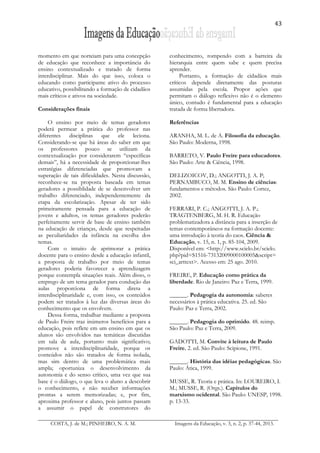 43
COSTA, J. de M.; PINHEIRO, N. A. M. Imagens da Educação, v. 3, n. 2, p. 37-44, 2013.
momento em que norteiam para uma concepção
de educação que reconhece a importância do
ensino contextualizado e tratado de forma
interdisciplinar. Mais do que isso, coloca o
educando como participante ativo do processo
educativo, possibilitando a formação de cidadãos
mais críticos e ativos na sociedade.
Considerações finais
O ensino por meio de temas geradores
poderá permear a prática do professor nas
diferentes disciplinas que ele leciona.
Considerando-se que há áreas do saber em que
os professores pouco se utilizam da
contextualização por considerarem “específicas
demais”, há a necessidade de proporcionar-lhes
estratégias diferenciadas que promovam a
superação de tais dificuldades. Nesta discussão,
reconhece-se na proposta baseada em temas
geradores a possiblidade de se desenvolver um
trabalho diferenciado, independentemente da
etapa da escolarização. Apesar de ter sido
primeiramente pensada para a educação de
jovens e adultos, os temas geradores poderão
perfeitamente servir de base de ensino também
na educação de crianças, desde que respeitadas
as peculiaridades da infância na escolha dos
temas.
Com o intuito de aprimorar a prática
docente para o ensino desde a educação infantil,
a proposta de trabalho por meio de temas
geradores poderia favorecer a aprendizagem
porque contempla situações reais. Além disso, o
emprego de um tema gerador para condução das
aulas proporciona de forma direta a
interdisciplinaridade e, com isso, os conteúdos
podem ser tratados à luz das diversas áreas do
conhecimento que os envolvem.
Dessa forma, trabalhar mediante a proposta
de Paulo Freire traz inúmeros benefícios para a
educação, pois reflete em um ensino em que os
alunos são envolvidos nas temáticas discutidas
em sala de aula, portanto mais significativo;
promove a interdisciplinaridade, porque os
conteúdos não são tratados de forma isolada,
mas sim dentro de uma problemática mais
ampla; oportuniza o desenvolvimento da
autonomia e do senso crítico, uma vez que sua
base é o diálogo, o que leva o aluno a descobrir
o conhecimento, e não receber informações
prontas a serem memorizadas; e, por fim,
aproxima professor e aluno, pois juntos passam
a assumir o papel de construtores do
conhecimento, rompendo com a barreira da
hierarquia entre quem sabe e quem precisa
aprender.
Portanto, a formação de cidadãos mais
críticos depende diretamente das posturas
assumidas pela escola. Propor ações que
permitam o diálogo reflexivo não é o elemento
único, contudo é fundamental para a educação
tratada de forma libertadora.
Referências
ARANHA, M. L. de A. Filosofia da educação.
São Paulo: Moderna, 1998.
BARRETO, V. Paulo Freire para educadores.
São Paulo: Arte & Ciência, 1998.
DELIZOICOV, D.; ANGOTTI, J. A. P;
PERNAMBUCO, M. M. Ensino de ciências:
fundamentos e métodos. São Paulo: Cortez,
2002.
FERRARI, P. C.; ANGOTTI, J. A. P.;
TRAGTENBERG, M. H. R. Educação
problematizadora a distância para a inserção de
temas contemporâneos na formação docente:
uma introdução à teoria do caos. Ciência &
Educação, v. 15, n. 1, p. 85-104, 2009.
Disponível em: <http://www.scielo.br/scielo.
php?pid=S1516-73132009000100005&script=
sci_arttext>. Acesso em: 25 ago. 2010.
FREIRE, P. Educação como prática da
liberdade. Rio de Janeiro: Paz e Terra, 1999.
______. Pedagogia da autonomia: saberes
necessários à prática educativa. 25. ed. São
Paulo: Paz e Terra, 2002.
______. Pedagogia do oprimido. 48. reimp.
São Paulo: Paz e Terra, 2009.
GADOTTI, M. Convite à leitura de Paulo
Freire. 2. ed. São Paulo: Scipione, 1991.
______. História das idéias pedagógicas. São
Paulo: Ática, 1999.
MUSSE, R. Teoria e prática. In: LOUREIRO, I.
M.; MUSSE, R. (Orgs.). Capítulos do
marxismo ocidental. São Paulo: UNESP, 1998.
p. 13-33.
 
