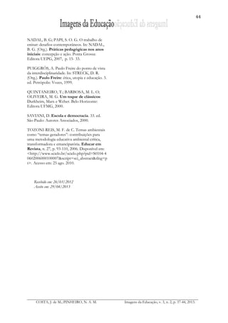 44
COSTA, J. de M.; PINHEIRO, N. A. M. Imagens da Educação, v. 3, n. 2, p. 37-44, 2013.
NADAL, B. G; PAPI, S. O. G. O trabalho de
eninar: desafios contemporâneos. In: NADAL,
B. G. (Org.). Práticas pedagógicas nos anos
iniciais: concepção e ação. Ponta Grossa:
Editora UEPG, 2007, p. 15- 33.
PUIGGRÓS, A. Paulo Freire do ponto de vista
da interdisciplinaridade. In: STRECK, D. R.
(Org.). Paulo Freire: ética, utopia e educação. 3.
ed. Petrópolis: Vozes, 1999.
QUINTANEIRO, T.; BARBOSA, M. L. O;
OLIVEIRA, M. G. Um toque de clássicos:
Durkheim, Marx e Weber. Belo Horizonte:
Editora UFMG, 2000.
SAVIANI, D. Escola e democracia. 33. ed.
São Paulo: Autores Associados, 2000.
TOZONI-REIS, M. F. de C. Temas ambientais
como “temas geradores”: contribuições para
uma metodologia educativa ambiental crítica,
transformadora e emancipatória. Educar em
Revista, n. 27, p. 93-110, 2006. Disponível em:
<http://www.scielo.br/scielo.php?pid=S0104-4
0602006000100007&script=sci_abstract&tlng=p
t>. Acesso em: 25 ago. 2010.
Recebido em: 26/03/2012
Aceito em: 29/04/2013
 