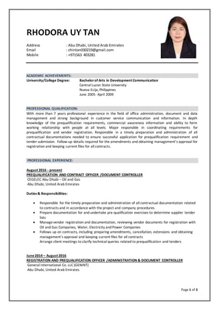 Page 1 of 3
RHODORA UY TAN
Address : Abu Dhabi, United Arab Emirates
Email : chintan030219@gmail.com
Mobile : +971563 403281
ACADEMIC ACHIEVEMENTS:
University/College Degree: Bachelorof Arts in Development Communication
Central Luzon State University
Nueva Ecija, Philippines
June 2005- April 2009
PROFESSIONAL QUALIFICATION:
With more than 7 years professional experience in the field of office administration, document and data
management and strong background in customer service communication and information. In depth
knowledge of the prequalification requirements, commercial awareness information and ability to form
working relationship with people at all levels. Major responsible in coordinating requirements for
prequalification and vendor registration. Responsible in a timely preparation and administration of all
contractual documentations needed to ensure successful application for prequalification requirement and
tender submission. Follow-up details required for the amendments and obtaining management’s approval for
registration and keeping current files for all contracts.
PROFESSIONAL EXPERIENCE:
August 2016 - present
PREQUALIFICATION AND CONTRACT OFFICER /DOCUMENT CONTROLLER
CEGELEC Abu Dhabi – Oil and Gas
Abu Dhabi, United Arab Emirates
Duties & Responsibilities:
 Responsible for the timely preparation and administration of all contractual documentation related
to contracts and in accordance with the project and company procedures
 Prepare documentation for and undertake pre-qualification exercises to determine supplier tender
lists
 Managevendor registration and documentation, reviewing vendor documents for registration with
Oil and Gas Companies, Water, Electricity and Power Companies
 Follows up on contracts, including preparing amendments, cancellation, extensions and obtaining
management’s approval and keeping current files for all contracts
Arrange client meetings to clarify technical queries related to prequalification and tenders
June2014 – August 2016
REGISTRATION AND PREQUALIFICATION OFFICER /ADMINISTRATION & DOCUMENT CONTROLLER
General International Co. LLC (GENINT)
Abu Dhabi, United Arab Emirates
 