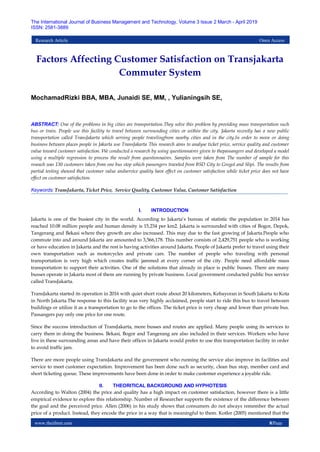 www.theijbmt.com 8|Page
The International Journal of Business Management and Technology, Volume 3 Issue 2 March - April 2019
ISSN: 2581-3889
Research Article Open Access
Factors Affecting Customer Satisfaction on Transjakarta
Commuter System
MochamadRizki BBA, MBA, Junaidi SE, MM, , Yulianingsih SE,
ABSTRACT: One of the problems in big cities are transportation.They solve this problem by providing mass transportation such
bus or train. People use this facility to travel between surrounding cities or within the city. Jakarta recently has a new public
transportation called TransJakarta which serving people travelingfrom nearby cities and in the city.In order to move or doing
business between places people in Jakarta use TransJakarta This research aims to analyse ticket price, service quality and customer
value toward customer satisfaction. We conducted a research by using questionnaires given to thepassangers and developed a model
using a multiple regression to process the result from questionnaires. Samples were taken from The number of sample for this
reseach was 130 customers taken from one bus stop which passengers traveled from BSD City to Grogol and Slipi. The results from
partial testing showed that customer value andservice quality have effect on customer satisfaction while ticket price does not have
effect on customer satisfaction.
Keywords: TransJakarta, Ticket Price, Service Quality, Customer Value, Customer Satisfaction
I. INTRODUCTION
Jakarta is one of the busiest city in the world. According to Jakarta’s bureau of statistic the population in 2014 has
reached 10.08 million people and human density is 15,234 per km2. Jakarta is surrounded with cities of Bogor, Depok,
Tangerang and Bekasi where they growth are also increased. This may due to the fast growing of Jakarta.People who
commute into and around Jakarta are amounted to 3,566,178. This number consists of 2,429,751 people who is working
or have education in Jakarta and the rest is having activities around Jakarta. People of Jakarta prefer to travel using their
own transportation such as motorcycles and private cars. The number of people who traveling with personal
transportation is very high which creates traffic jammed at every corner of the city. People need affordable mass
transportation to support their activities. One of the solutions that already in place is public busses. There are many
busses operate in Jakarta most of them are running by private business. Local government conducted public bus service
called TransJakarta.
TransJakarta started its operation in 2016 with quiet short route about 20 kilometers, Kebayoran in South Jakarta to Kota
in North Jakarta.The response to this facility was very highly acclaimed, people start to ride this bus to travel between
buildings or utilize it as a transportation to go to the offices. The ticket price is very cheap and lower than private bus.
Passangers pay only one price for one route.
Since the success introduction of TransJakarta, more busses and routes are applied. Many people using its services to
carry them in doing the business. Bekasi, Bogor and Tangerang are also included in their services. Workers who have
live in these surrounding areas and have their offices in Jakarta would prefer to use this transportation facility in order
to avoid traffic jam.
There are more people using TransJakarta and the government who running the service also improve its facilities and
service to meet customer expectation. Improvement has been done such as security, clean bus stop, member card and
short ticketing queue. These improvements have been done in order to make customer experience a joyable ride.
II. THEORITICAL BACKGROUND AND HYPHOTESIS
According to Walton (2004) the price and quality has a high impact on customer satisfaction, however there is a little
empirical evidence to explore this relationship. Number of Researcher supports the existence of the difference between
the goal and the perceived price. Allen (2006) in his study shows that consumers do not always remember the actual
price of a product. Instead, they encode the price in a way that is meaningful to them. Kotler (2005) mentioned that the
 