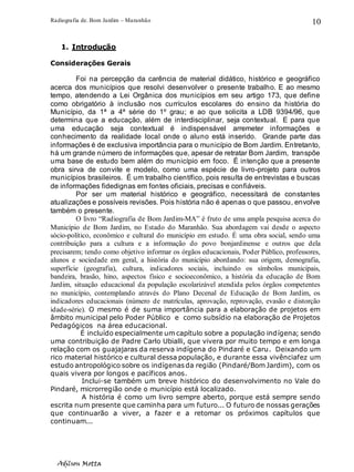 Radiografia de. Bom Jardim – Maranhão
Adilson Motta
10
1. Introdução
Considerações Gerais
Foi na percepção da carência de material didático, histórico e geográfico
acerca dos municípios que resolvi desenvolver o presente trabalho. E ao mesmo
tempo, atendendo a Lei Orgânica dos municípios em seu artigo 173, que define
como obrigatório à inclusão nos currículos escolares do ensino da história do
Município, da 1ª a 4ª série do 1º grau; e ao que solicita a LDB 9394/96, que
determina que a educação, além de interdisciplinar, seja contextual. E para que
uma educação seja contextual é indispensável arremeter informações e
conhecimento da realidade local onde o aluno está inserido. Grande parte das
informações é de exclusiva importância para o município de Bom Jardim. Entretanto,
há um grande número de informações que, apesar de retratar Bom Jardim, transpõe
uma base de estudo bem além do município em foco. É intenção que a presente
obra sirva de convite e modelo, como uma espécie de livro-projeto para outros
municípios brasileiros. É um trabalho científico, pois resulta de entrevistas e buscas
de informações fidedignas em fontes oficiais, precisas e confiáveis.
Por ser um material histórico e geográfico, necessitará de constantes
atualizações e possíveis revisões. Pois história não é apenas o que passou, envolve
também o presente.
O livro “Radiografia de Bom Jardim-MA” é fruto de uma ampla pesquisa acerca do
Município de Bom Jardim, no Estado do Maranhão. Sua abordagem vai desde o aspecto
sócio-político, econômico e cultural do município em estudo. É uma obra social, sendo uma
contribuição para a cultura e a informação do povo bonjardinense e outros que dela
precisarem; tendo como objetivo informar os órgãos educacionais, Poder Público, professores,
alunos e sociedade em geral, a história do município abordando: sua origem, demografia,
superfície (geografia), cultura, indicadores sociais, incluindo os símbolos municipais,
bandeira, brasão, hino, aspectos físico e socioeconômico, a história da educação de Bom
Jardim, situação educacional da população escolarizável atendida pelos órgãos competentes
no município, contemplando através do Plano Decenal de Educação de Bom Jardim, os
indicadores educacionais (número de matrículas, aprovação, reprovação, evasão e distorção
idade-série). O mesmo é de suma importância para a elaboração de projetos em
âmbito municipal pelo Poder Público e como subsídio na elaboração de Projetos
Pedagógicos na área educacional.
É incluído especialmente um capítulo sobre a população indígena; sendo
uma contribuição de Padre Carlo Ubialli, que vivera por muito tempo e em longa
relação com os guajajaras da reserva indígena do Pindaré e Caru. Deixando um
rico material histórico e cultural dessa população, e durante essa vivênciafez um
estudo antropológico sobre os indígenasda região (Pindaré/Bom Jardim), com os
quais vivera por longos e pacíficos anos.
Inclui-se também um breve histórico do desenvolvimento no Vale do
Pindaré, microrregião onde o município está localizado.
A história é como um livro sempre aberto, porque está sempre sendo
escrita num presente que caminha para um futuro... O futuro de nossas gerações
que continuarão a viver, a fazer e a retomar os próximos capítulos que
continuam...
 