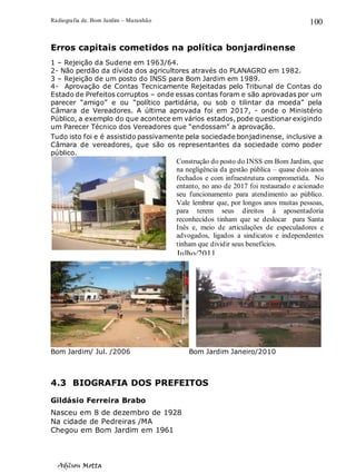 Radiografia de. Bom Jardim – Maranhão
Adilson Motta
100
Erros capitais cometidos na política bonjardinense
1 – Rejeição da Sudene em 1963/64.
2- Não perdão da dívida dos agricultores através do PLANAGRO em 1982.
3 – Rejeição de um posto do INSS para Bom Jardim em 1989.
4- Aprovação de Contas Tecnicamente Rejeitadas pelo Tribunal de Contas do
Estado de Prefeitos corruptos – onde essas contas foram e são aprovadas por um
parecer “amigo” e ou “político partidária, ou sob o tilintar da moeda” pela
Câmara de Vereadores. A última aprovada foi em 2017, - onde o Ministério
Público, a exemplo do que acontece em vários estados, pode questionar exigindo
um Parecer Técnico dos Vereadores que “endossam” a aprovação.
Tudo isto foi e é assistido passivamente pela sociedade bonjadinense, inclusive a
Câmara de vereadores, que são os representantes da sociedade como poder
público.
Bom Jardim/ Jul. /2006 Bom Jardim Janeiro/2010
4.3 BIOGRAFIA DOS PREFEITOS
Gildásio Ferreira Brabo
Nasceu em 8 de dezembro de 1928
Na cidade de Pedreiras /MA
Chegou em Bom Jardim em 1961
Construção do posto do INSS em Bom Jardim, que
na negligência da gestão pública – quase dois anos
fechados e com infraestrutura comprometida. No
entanto, no ano de 2017 foi restaurado e acionado
seu funcionamento para atendimento ao público.
Vale lembrar que, por longos anos muitas pessoas,
para terem seus direitos à aposentadoria
reconhecidos tinham que se deslocar para Santa
Inês e, meio de articulações de especuladores e
advogados, ligados a sindicatos e independentes
tinham que dividir seus benefícios.
Julho/2011
 