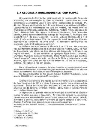 Radiografia de. Bom Jardim – Maranhão
Adilson Motta
11
2. A GEOGRAFIA BONJARDINENSE COM MAPAS
O município de Bom Jardim está localizado na mesorregião Oeste do
Maranhão, na microrregião do Vale do Pindaré. Localiza-se em área
pertencente à Amazônia Legal e tem como coordenadas de latitude 4º,
44 min. 30 seg, de longitude 44º, 21 min. 00 seg. e de Altitude 40,689m.
Localizando-se na microrregião do Vale do Pindaré, faz limites com os
lmunicípios de Monção, Açailândia, Tufilândia, Pindaré Mirim, São João do
Caru, Newton Belo, Alto Alegre do Pindaré, Buriticupu, Bom Jesus das
Selvas, Centro Novo do Maranhão e Itinga do Maranhão. O município tem
6.590,48 km³ de área territorial. A área urbana corresponde a 113
km². A referida área detém 35% da população total, sendo que 65% da
população se concentra na zona rural. A densidade demográfica do
município é de 5,93 habitantes por km² .
A distância de Bom Jardim a São Luís é de 275 km. Os principais
rios que formam a hidrografia do município são: rio Pindaré, Caru, rio Azul
ou Poranguetê, rio Ubim, os dois últimos são braços do rio Pindaré, na
região da Miril. Existe também os igarapés Água Preta, Limoeiro,
Crumaçu, Arvoredo, Galego e Turizinho. O rio Pindaré, nome que significa
“anzol pequeno”, nasce ao leste da Serra da Cinta e desemboca no rio
Mearim, após um curso de 750 km de extensão. É um rio caudaloso,
extenso, navegável e rico em peixes.
Bacia Hidrográfica é o conjunto de terras drenadas por um rio principal, seus
afluentes e subafluentes. As bacias hidrográficas dos rios Pindaré e Caru são sub
bacias do rio Mearim, e são tidas por bacias hidrográficas estaduais.
Na Bacia Hidrográfica do Rio Mearim habitam 1,681.307 habitantes, numa
área de 99.058,68 km² - abrangendo 85 municípios.
A temperatura média (na região que compreende a área geográfica
de Bom Jardim) é de 30º e o clima é quente e úmido como da Amazônia
Equatorial. Índice de chuvas por ano:2000 a 2200 mm anuais. Período
chuvoso vai de janeiro, fevereiro, março, abril, maio e junho. Período
seco: Julho a Dezembro.
A vegetação ou plantas nativas do município é formada de cocais e
matas (árvores grossas e capoeira). As madeiras nativas no município
(atualmente escasseando) são: pau-d´arco, maçaranduba, pequi, jatobá,
mirindiba e cedros, ressaltando também os capins Jaraguá e canarana.
Árvores frutíferas mais predominantes são os mangueirais.
No ranking por área territorial, entre as 217 cidades maranhenses, Bom Jardim é o 7º maior
município.
1º: Balsas: 13.141,7 km²
2º: Alto Parnaíba: 11.132,1 km²
3º: Grajaú: 8.830,9 km²
4º: Mirador: 8.450,8 km²
 