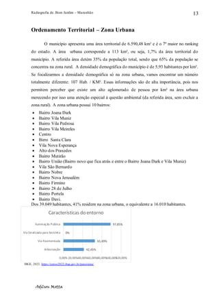 Radiografia de. Bom Jardim – Maranhão
Adilson Motta
13
Ordenamento Territorial – Zona Urbana
O município apresenta uma área territorial de 6.590,48 km³ e é o 7º maior no ranking
do estado. A área urbana corresponde a 113 km², ou seja, 1,7% da área territorial do
município. A referida área detém 35% da população total, sendo que 65% da população se
concentra na zona rural. A densidade demográfica do município é de 5,93 habitantes por km².
Se focalizarmos a densidade demográfica só na zona urbana, vamos encontrar um número
totalmente diferente: 107 Hab. / KM². Essas informações são de alta importância, pois nos
permitem perceber que existe um alto aglomerado de pessoa por km² na área urbana
merecendo por isso uma atenção especial à questão ambiental (da referida área, sem excluir a
zona rural). A zona urbana possui 10 bairros:
• Bairro Joana Dark
• Bairro Vila Muniz
• Bairro Vila Pedrosa
• Bairro Vila Meireles
• Centro
• Birro Santa Clara
• Vila Nova Esperança
• Alto dos Praxedes
• Bairro Mutirão
• Bairro União (Bairro novo que fica atrás e entre o Bairro Joana Dark e Vila Muniz)
• Vila São Bernardo
• Bairro Nobre
• Bairro Nova Jerusalém
• Bairro Firmino
• Bairro 28 de Julho
• Bairro Portela
• Bairro Davi.
Dos 39.049 habitantes, 41% residem na zona urbana, o equivalente a 16.010 habitantes.
IBGE, 2022. https://censo2022.ibge.gov.br/panorama/
42,45%
65,49%
0%
97,85%
0,00% 20,00%40,00%60,00%80,00%
100,00%
120,00%
Arborização
Via Pavimentada
Via Sinalizada para bicicleta
Iluminação Pública
Características do entorno
 