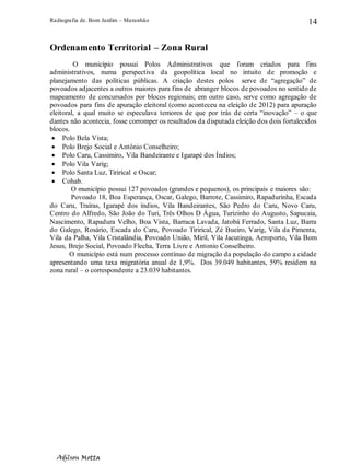 Radiografia de. Bom Jardim – Maranhão
Adilson Motta
14
Ordenamento Territorial – Zona Rural
O município possui Polos Administrativos que foram criados para fins
administrativos, numa perspectiva da geopolítica local no intuito de promoção e
planejamento das políticas públicas. A criação destes polos serve de “agregação” de
povoados adjacentes a outros maiores para fins de abranger blocos de povoados no sentido de
mapeamento de concursados por blocos regionais; em outro caso, serve como agregação de
povoados para fins de apuração eleitoral (como aconteceu na eleição de 2012) para apuração
eleitoral, a qual muito se especulava temores de que por trás de certa “inovação” – o que
dantes não acontecia, fosse corromper os resultados da disputada eleição dos dois fortalecidos
blocos.
• Polo Bela Vista;
• Polo Brejo Social e Antônio Conselheiro;
• Polo Caru, Cassimiro, Vila Bandeirante e Igarapé dos Índios;
• Polo Vila Varig;
• Polo Santa Luz, Tirirical e Oscar;
• Cohab.
O município possui 127 povoados (grandes e pequenos), os principais e maiores são:
Povoado 18, Boa Esperança, Oscar, Galego, Barrote, Cassimiro, Rapadurinha, Escada
do Caru, Traíras, Igarapé dos índios, Vila Bandeirantes, São Pedro do Caru, Novo Caru,
Centro do Alfredo, São João do Turi, Três Olhos D Água, Turizinho do Augusto, Sapucaia,
Nascimento, Rapadura Velho, Boa Vista, Barraca Lavada, Jatobá Ferrado, Santa Luz, Barra
do Galego, Rosário, Escada do Caru, Povoado Tirirical, Zé Bueiro, Varig, Vila da Pimenta,
Vila da Palha, Vila Cristalândia, Povoado União, Miril, Vila Jacutinga, Aeroporto, Vila Bom
Jesus, Brejo Social, Povoado Flecha, Terra Livre e Antonio Conselheiro.
O município está num processo contínuo de migração da população do campo a cidade
apresentando uma taxa migratória anual de 1,9%. Dos 39.049 habitantes, 59% residem na
zona rural – o correspondente a 23.039 habitantes.
 