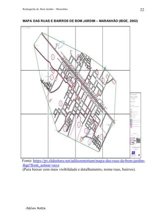 Radiografia de. Bom Jardim – Maranhão
Adilson Motta
22
MAPA DAS RUAS E BAIRROS DE BOM JARDIM – MARANHÃO (IBGE, 2002)
Fonte: https://pt.slideshare.net/adilsonmottam/mapa-das-ruas-de-bom-jardim-
ibge?from_action=save
(Para baixar com mais visibilidade e detalhamento, nome ruas, bairros).
 