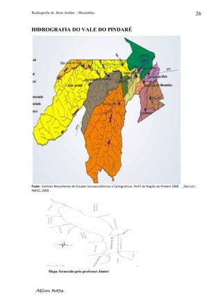 Radiografia de. Bom Jardim – Maranhão
Adilson Motta
26
HIDROGRAFIA DO VALE DO PINDARÉ
Fonte: Instituto Maranhense de Estudos Socioeconômicos e Cartográficos. Perfil da Região do Pindaré 2008 . _São Luís :
IMESC, 2009 ‐
Mapa fornecido pelo professor Júnior
 