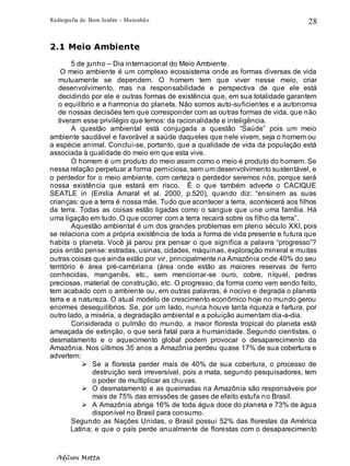 Radiografia de. Bom Jardim – Maranhão
Adilson Motta
28
2.1 Meio Ambiente
5 de junho – Dia internacional do Meio Ambiente.
O meio ambiente é um complexo ecossistema onde as formas diversas de vida
mutuamente se dependem. O homem tem que viver nesse meio, criar
desenvolvimento, mas na responsabilidade e perspectiva de que ele está
decidindo por ele e outras formas de existência que, em sua totalidade garantem
o equilíbrio e a harmonia do planeta. Não somos auto-suficientes e a autonomia
de nossas decisões tem que corresponder com as outras formas de vida, que não
tiveram esse privilégio que temos: da racionalidade e inteligência.
A questão ambiental está conjugada a questão “Saúde” pois um meio
ambiente saudável e favorável a saúde daqueles que nele vivem, seja o homem ou
a espécie animal. Conclui-se, portanto, que a qualidade de vida da população está
associada à qualidade do meio em que esta vive.
O homem é um produto do meio assim como o meio é produto do homem. Se
nessa relação perpetuar a forma perniciosa, sem um desenvolvimento sustentável, e
o perdedor for o meio ambiente, com certeza o perdedor seremos nós, porque será
nossa existência que estará em risco. É o que também adverte o CACIQUE
SEATLE in (Emilia Amaral et al. 2000, p.520), quando diz: “ensinem as suas
crianças: que a terra é nossa mãe. Tudo que acontecer a terra, acontecerá aos filhos
da terra. Todas as coisas estão ligadas como o sangue que une uma família. Há
uma ligação em tudo. O que ocorrer com a terra recairá sobre os filho da terra”.
Aquestão ambiental é um dos grandes problemas em pleno século XXI, pois
se relaciona com a própria existência de toda a forma de vida presente e futura que
habita o planeta. Você já parou pra pensar o que significa a palavra “progresso”?
pois então pense: estradas, usinas, cidades, máquinas, exploração mineral e muitas
outras coisas que ainda estão por vir, principalmente na Amazônia onde 40% do seu
território é área pré-cambriana (área onde estão as maiores reservas de ferro
conhecidas, manganês, etc., sem mencionar-se ouro, cobre, níquel, pedras
preciosas, material de construção, etc. O progresso, da forma como vem sendo feito,
tem acabado com o ambiente ou, em outras palavras, é nocivo e degrada o planeta
terra e a natureza. O atual modelo de crescimento econômico hoje no mundo gerou
enormes desequilíbrios. Se, por um lado, nunca houve tanta riqueza e fartura, por
outro lado, a miséria, a degradação ambiental e a poluição aumentam dia-a-dia.
Considerada o pulmão do mundo, a maior floresta tropical do planeta está
ameaçada de extinção, o que será fatal para a humanidade. Segundo cientistas, o
desmatamento e o aquecimento global podem provocar o desaparecimento da
Amazônia. Nos últimos 35 anos a Amazônia perdeu quase 17% de sua cobertura e
advertem:
➢ Se a floresta perder mais de 40% de sua cobertura, o processo de
destruição será irreversível, pois a mata, segundo pesquisadores, tem
o poder de multiplicar as chuvas.
➢ O desmatamento e as queimadas na Amazônia são responsáveis por
mais de 75% das emissões de gases de efeito estufa no Brasil.
➢ A Amazônia abriga 16% de toda água doce do planeta e 73% de água
disponível no Brasil para consumo.
Segundo as Nações Unidas, o Brasil possui 52% das florestas da América
Latina; e que o país perde anualmente de florestas com o desaparecimento
 