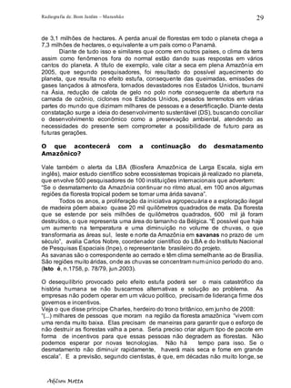 Radiografia de. Bom Jardim – Maranhão
Adilson Motta
29
de 3,1 milhões de hectares. A perda anual de florestas em todo o planeta chega a
7,3 milhões de hectares, o equivalente a um país como o Panamá.
Diante de tudo isso e similares que ocorre em outros países, o clima da terra
assim como fenômenos fora do normal estão dando suas respostas em vários
cantos do planeta. A título de exemplo, vale citar a seca em plena Amazônia em
2005, que segundo pesquisadores, foi resultado do possível aquecimento do
planeta, que resulta no efeito estufa, consequente das queimadas, emissões de
gases lançados à atmosfera, tornados devastadores nos Estados Unidos, tsunami
na Ásia, redução de calota de gelo no polo norte consequente da abertura na
camada de ozônio, ciclones nos Estados Unidos, pesados terremotos em várias
partes do mundo que dizimam milhares de pessoas e a desertificação. Diante desta
constatação surge a ideia do desenvolvimento sustentável (DS), buscando conciliar
o desenvolvimento econômico como a preservação ambiental, atendendo as
necessidades do presente sem comprometer a possibilidade de futuro para as
futuras gerações.
O que acontecerá com a continuação do desmatamento
Amazônico?
Vale também o alerta da LBA (Biosfera Amazônica de Larga Escala, sigla em
inglês), maior estudo científico sobre ecossistemas tropicais já realizado no planeta,
que envolve 500 pesquisadores de 100 instituições internacionais que advertem:
“Se o desmatamento da Amazônia continuar no ritmo atual, em 100 anos algumas
regiões da floresta tropical podem se tornar uma árida savana”.
Todos os anos, a proliferação da iniciativa agropecuária e a exploração ilegal
de madeira põem abaixo quase 20 mil quilômetros quadrados de mata. Da floresta
que se estende por seis milhões de quilômetros quadrados, 600 mil já foram
destruídos, o que representa uma área do tamanho da Bélgica. “É possível que haja
um aumento na temperatura e uma diminuição no volume de chuvas, o que
transformaria as áreas sul, leste e norte da Amazônia em savanas no prazo de um
século”, avalia Carlos Nobre, coordenador científico do LBA e do Instituto Nacional
de Pesquisas Espaciais (Inpe), o representante brasileiro do projeto.
As savanas são o correspondente ao cerrado e têm clima semelhante ao de Brasília.
São regiões muito áridas, onde as chuvas se concentram num único período do ano.
(Isto é, n.1758, p. 78/79, jun.2003).
O desequilíbrio provocado pelo efeito estufa poderá ser o mais catastrófico da
história humana se não buscarmos alternativas e solução ao problema. As
empresas não podem operar em um vácuo político, precisam de liderança firme dos
governos e incentivos.
Veja o que disse príncipe Charles, herdeiro do trono britânico, em junho de 2008:
“(...) milhares de pessoas que moram na região da floresta amazônica “vivem com
uma renda muito baixa. Elas precisam de maneiras para garantir que o esforço de
não destruir as florestas valha a pena. Seria preciso criar algum tipo de pacote em
forma de incentivos para que essas pessoas não degradem as florestas. Não
podemos esperar por novas tecnologias. Não há tempo para isso. Se o
desmatamento não diminuir rapidamente, haverá mais seca e fome em grande
escala”. E a previsão, segundo cientistas, é que, em décadas não muito longe, se
 