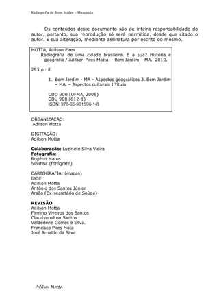 Radiografia de. Bom Jardim – Maranhão
Adilson Motta
3
Os conteúdos deste documento são de inteira responsabilidade do
autor, portanto, sua reprodução só será permitida, desde que citado o
autor. E sua alteração, mediante assinatura por escrito do mesmo.
MOTTA, Adilson Pires
Radiografia de uma cidade brasileira. E a sua? História e
geografia / Adilson Pires Motta. - Bom Jardim – MA. 2010.
293 p.: il.
1. Bom Jardim - MA – Aspectos geográficos 3. Bom Jardim
– MA. – Aspectos culturais I Título
CDD 900 (UFMA, 2006)
CDU 908 (812-1)
ISBN: 978-65-901596-1-8
ORGANIZAÇÃO:
Adilson Motta
DIGITAÇÃO:
Adilson Motta
Colaboração: Luzinete Silva Vieira
Fotografia:
Rogério Matos
Sibimba (fotógrafo)
CARTOGRAFIA: (mapas)
IBGE
Adilson Motta
Antônio dos Santos Júnior
Araão (Ex-secretário de Saúde)
REVISÃO
Adilson Motta
Firmino Viveiros dos Santos
Claudyomilton Santos
Valderlene Gomes e Silva.
Francisco Pires Mota
José Arnaldo da Silva
 