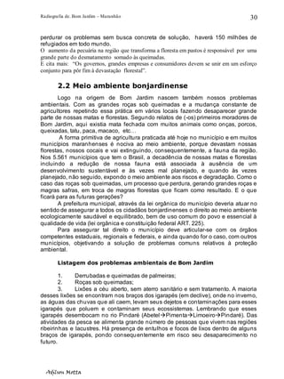 Radiografia de. Bom Jardim – Maranhão
Adilson Motta
30
perdurar os problemas sem busca concreta de solução, haverá 150 milhões de
refugiados em todo mundo.
O aumento da pecuária na região que transforma a floresta em pastos é responsável por uma
grande parte do desmatamento somado às queimadas.
E cita mais: “Os governos, grandes empresas e consumidores devem se unir em um esforço
conjunto para pôr fim à devastação florestal”.
2.2 Meio ambiente bonjardinense
Logo na origem de Bom Jardim nascem também nossos problemas
ambientais. Com as grandes roças sob queimadas e a mudança constante de
agricultores repetindo essa prática em vários locais fazendo desaparecer grande
parte de nossas matas e florestas. Segundo relatos de (-os) primeiros moradores de
Bom Jardim, aqui existia mata fechada com muitos animais como onças, porcos,
queixadas, tatu, paca, macaco, etc…
A forma primitiva de agricultura praticada até hoje no município e em muitos
municípios maranhenses é nociva ao meio ambiente, porque devastam nossas
florestas, nossos cocais e vai extinguindo, consequentemente, a fauna da região.
Nos 5.561 municípios que tem o Brasil, a decadência de nossas matas e florestas
incluindo a redução de nossa fauna está associada à ausência de um
desenvolvimento sustentável e às vezes mal planejado, e quando às vezes
planejado, não seguido, expondo o meio ambiente aos riscos e degradação. Como o
caso das roças sob queimadas, um processo que perdura, gerando grandes roças e
magras safras, em troca de magras florestas que ficam como resultado. E o que
ficará para as futuras gerações?
A prefeitura municipal, através da lei orgânica do município deveria atuar no
sentido de assegurar a todos os cidadãos bonjardinenses o direito ao meio ambiente
ecologicamente saudável e equilibrado, bem de uso comum do povo e essencial à
qualidade de vida (lei orgânica e constituição federal ART. 225).
Para assegurar tal direito o município deve articular-se com os órgãos
competentes estaduais, regionais e federais, e ainda quando for o caso, com outros
municípios, objetivando a solução de problemas comuns relativos à proteção
ambiental.
Listagem dos problemas ambientais de Bom Jardim
1. Derrubadas e queimadas de palmeiras;
2. Roças sob queimadas;
3. Lixões a céu aberto, sem aterro sanitário e sem tratamento. A maioria
desses lixões se encontram nos braços dos igarapés (em declive), onde no inverno,
as águas das chuvas que ali caem, levam seus dejetos e contaminações para esses
igarapés que poluem e contaminam seus ecossistemas. Lembrando que esses
igarapés desembocam no rio Pindaré (Abetel→Pimenta→Limoeiro→Pindaré). Das
atividades da pesca se alimenta grande número de pessoas que vivem nas regiões
ribeirinhas e lacustres. Há presença de entulhos e focos de lixos dentro de alguns
braços de igarapés, pondo consequentemente em risco seu desaparecimento no
futuro.
 