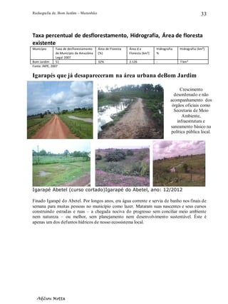 Radiografia de. Bom Jardim – Maranhão
Adilson Motta
33
Taxa percentual de desflorestamento, Hidrografia, Área de floresta
existente
Município Taxa de desflorestamento
do Município da Amazônia
Legal 2007
Área de Floresta
(%)
Área d a
Floresta (km²)
Hidrografia
%
Hidrografia (km²)
Bom Jardim 51 32% 2.126 - 7 km²
Fonte: INPE, 2007
Igarapés que já desapareceram na área urbana deBom Jardim
Igarapé Abetel (curso cortado)Igarapé do Abetel, ano: 12/2012
Finado Igarapé do Abetel. Por longos anos, era água corrente e servia de banho nos finais de
semana para muitas pessoas no município como lazer. Mataram suas nascentes e seus cursos
construindo estradas e ruas – a chegada nociva do progresso sem conciliar meio ambiente
nem natureza – ou melhor, sem planejamento nem desenvolvimento sustentável. Éste é
apenas um dos defuntos hídricos de nosso ecossistema local.
Crescimento
desordenado e não
acompanhamento dos
órgãos oficiais como
Secretaria de Meio
Ambiente,
infraestrutura e
saneamento básico na
política pública local.
 