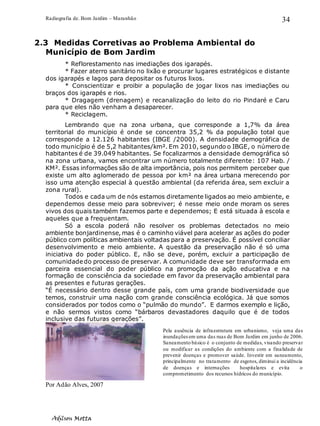 Radiografia de. Bom Jardim – Maranhão
Adilson Motta
34
2.3 Medidas Corretivas ao Problema Ambiental do
Município de Bom Jardim
* Reflorestamento nas imediações dos igarapés.
* Fazer aterro sanitário no lixão e procurar lugares estratégicos e distante
dos igarapés e lagos para depositar os futuros lixos.
* Conscientizar e proibir a população de jogar lixos nas imediações ou
braços dos igarapés e rios.
* Dragagem (drenagem) e recanalização do leito do rio Pindaré e Caru
para que eles não venham a desaparecer.
* Reciclagem.
Lembrando que na zona urbana, que corresponde a 1,7% da área
territorial do município é onde se concentra 35,2 % da população total que
corresponde a 12.126 habitantes (IBGE /2000). A densidade demográfica de
todo município é de 5,2 habitantes/km². Em 2010, segundo o IBGE, o número de
habitantes é de 39.049 habitantes. Se focalizarmos a densidade demográfica só
na zona urbana, vamos encontrar um número totalmente diferente: 107 Hab. /
KM². Essas informações são de alta importância, pois nos permitem perceber que
existe um alto aglomerado de pessoa por km² na área urbana merecendo por
isso uma atenção especial à questão ambiental (da referida área, sem excluir a
zona rural).
Todos e cada um de nós estamos diretamente ligados ao meio ambiente, e
dependemos desse meio para sobreviver; é nesse meio onde moram os seres
vivos dos quais também fazemos parte e dependemos; E está situada à escola e
aqueles que a frequentam.
Só a escola poderá não resolver os problemas detectados no meio
ambiente bonjardinense, mas é o caminho viável para acelerar as ações do poder
público com políticas ambientais voltadas para a preservação. É possível conciliar
desenvolvimento e meio ambiente. A questão da preservação não é só uma
iniciativa do poder público. E, não se deve, porém, excluir a participação de
comunidadedo processo de preservar. A comunidade deve ser transformada em
parceira essencial do poder público na promoção da ação educativa e na
formação de consciência da sociedade em favor da preservação ambiental para
as presentes e futuras gerações.
“É necessário dentro desse grande país, com uma grande biodiversidade que
temos, construir uma nação com grande consciência ecológica. Já que somos
considerados por todos como o “pulmão do mundo”. E darmos exemplo e lição,
e não sermos vistos como “bárbaros devastadores daquilo que é de todos
inclusive das futuras gerações”.
Por Adão Alves, 2007
Pela ausência de infraestrutura em urbanismo, veja uma das
inundações em uma das ruas de Bom Jardim em junho de 2006.
Saneamento básico é o conjunto de medidas, visando preservar
ou modificar as condições do ambiente com a finalidade de
prevenir doenças e promover saúde. Investir em saneamento,
principalmente no tratamento de esgotos, diminui a incidência
de doenças e internações hospitalares e evita o
comprometimento dos recursos hídricos do município.
 