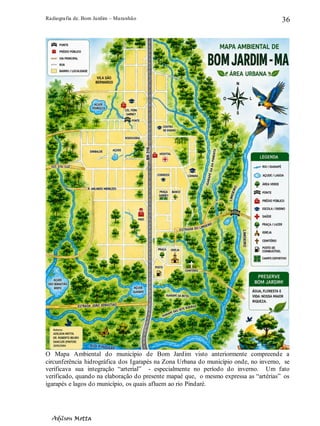 Radiografia de. Bom Jardim – Maranhão
Adilson Motta
36
O Mapa Ambiental do município de Bom Jardim visto anteriormente compreende a
circunferência hidrográfica dos Igarapés na Zona Urbana do município onde, no inverno, se
verificava sua integração “arterial” - especialmente no período do inverno. Um fato
verificado, quando na elaboração do presente mapaé que, o mesmo expressa as “artérias” os
igarapés e lagos do município, os quais afluem ao rio Pindaré.
 