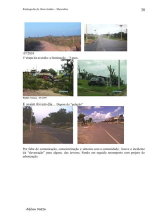 Radiografia de. Bom Jardim – Maranhão
Adilson Motta
38
07/2010
1ª etapa da avenida: a iluminação – 3 anos.
Fonte: Natana, 06/2009
E assim foi um dia... Depois da “pelação”
Por falta de comunicação, conscientização e sintonia com a comunidade, houve o incidente
da “devastação” para alguns, das árvores. Sendo em seguida recomposto com projeto de
arborização.
 