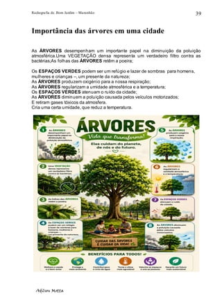 Radiografia de. Bom Jardim – Maranhão
Adilson Motta
39
Importância das árvores em uma cidade
As ÁRVORES desempenham um importante papel na diminuição da poluição
atmosférica.Uma VEGETAÇÃO densa representa um verdadeiro filtro contra as
bactérias;As folhas das ÁRVORES retêm a poeira;
Os ESPAÇOS VERDES podem ser um refúgio e lazer de sombras para homens,
mulheres e crianças –, um presente da natureza;
As ÁRVORES produzem oxigénio para a nossa respiração;
As ÁRVORES regularizam a umidade atmosférica e a temperatura;
Os ESPAÇOS VERDES atenuam o ruído da cidade;
As ÁRVORES diminuem a poluição causada pelos veículos motorizados;
E retiram gases tóxicos da atmosfera.
Cria uma certa umidade, que reduz a temperatura.
 
