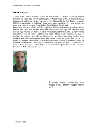 Radiografia de. Bom Jardim – Maranhão
Adilson Motta
4
Sobre o autor
Adilson Motta, filho de Luzanira, nascido em Bom Jardim-MA (Região do Vale do Pindaré).
Formado em Letras pela Universidade Federal do Maranhão em 2005. Já foi comerciante, e
atualmente é professor e escritor. Escreveu o livro “Radiografia de Bom Jardim – Aspectos
históricos, geográficos e culturais”. Sem apoio para publicá-lo, fez uma doação aos
munícipes, o qual se encontra disponível em Rede Social no formato pdf.
Desde cedo, apesar da mãe ser analfabeta, - produto de um contexto social, por não ter podido
estudar, e ter criado sete filhos no árduo labor e dificuldades com a ajuda de seus avós, a mãe
colocou algo precioso nas mãos dos filhos: revistas em quadrinhos e gibis – e incentivo para
estudarem, o que no futuro despertou para outras leituras, e suas riquezas, tal como os
caminhos da pesquisa e produção textual (como hoby predileto). Além deste trabalho, existe
mais oito (08) que estão disponíveis em sites e lojas virtuais na internet. De 1981 a 1985
morou em Barcelos (Amazonas). E em meado dos anos 80 retornou a Bom Jardim, onde por
um longo tempo exerceu a atividade de comerciante, (varejista e atacadista). E mais uma vez
ruma ao Norte do país, onde durante 6 anos residiu em Parauapebas-PA. Em 2012, retorna a
Bom Jardim-MA, onde se restabeleceu.
“É necessário conhecer o passado para se ter
percepção do hoje, e conhecer o hoje para planejar o
futuro”.
 