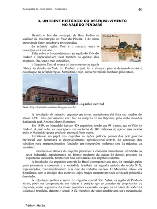 Radiografia de. Bom Jardim – Maranhão
Adilson Motta
40
3. UM BREVE HISTÓRICO DO DESENVOLVIMENTO
NO VALE DO PINDARÉ
Devido o fato do município de Bom Jardim se
localizar na microrregião do Vale do Pindaré, é de suma
importância fazer uma breve retrospectiva
da referida região. Pois é o contexto onde o
município está inserido.
Falar sobre o desenvolvimento na região do Vale do
Pindaré é imprescindível tocar também na questão dos
engenhos. Ou, sendo mais específico,
o Engenho Central acerca do que representou aquela
fábrica localizada no Vale do Pindaré, a qual foi a alavanca para o desenvolvimento e
colonização na referida região. Subsistindo hoje, como patrimônio tombado pelo estado.
Engenho central
Fonte: http://historiadesantaines.blogspot.com.br/
A instalação do primeiro engenho em terras maranhenses foi feita em meados do
século XVII, mais precisamente em 1662, às margens do rio Itapecuru, pelo então provedor
da fazenda real, Antonio Munis Barreiros.
Em 1860, no Maranhão haviam 420 engenhos, sendo que 98 destes, era no Vale do
Pindaré. A produção, por essa época, era em torno de 100 mil sacos de açúcar, mas mesmo
assim o Maranhão queria produzir em escala bem maior.
Enfatiza-se no papel dos engenhos as ações políticas promovidas pelo governo
provincial que fomentava o desenvolvimento agroindustrial através da concessão dos
subsídios para empreendimentos fundados em concepções modernas (era da máquina, da
indústria).
Procurava-se através do engenho promover a economia maranhense investindo no
setor industrial, especialmente no fabrico moderno do açúcar de demais produtos da
exploração canavieira, tendo com base a instalação dos engenhos centrais.
A instalação dos engenhos centrais do Brasil corresponde aos anos de transição, pelos
quais passariam a economia e a sociedade brasileira na segunda metade do século XIX,
representados, fundamentalmente pela crise do trabalho escravo. O Maranhão entrou em
decadência com a abolição dos escravos, cujos braços sustentavam toda atividade produzida
do estado.
A relevância política e social do engenho central São Pedro, na região de Pindaré-
Mirim, pode ser compreendida em relação à posição que as camadas de proprietários de
engenhos, como segmentos da classe produtora escravista, ocupou na estrutura de poder da
sociedade brasileira, durante o século XIX, membros de setor acreditavam, ser a mecanização
Pindaré-Mirim
 