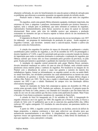 Radiografia de. Bom Jardim – Maranhão
Adilson Motta
41
altamente sofisticada, do setor de beneficiamento de cana-de-açúcar a tábula de salvação para
os problemas que afetavam a economia açucareira na segunda metade do referido século.
Produzir muito e barato, era a fórmula salvadora realizada por meio dos engenhos
centrais.
Os engenhos, sendo uma grande fábrica altamente equipada, totalmente importada, das
estruturas de ferro a máquinas e parafusos, inteiramente montados por técnicos franceses e
ingleses, seria a solução para os problemas, que tanto afetaram os senhores de engenhos,
representados fundamentalmente, pelas baixas sucessivas no preço do açúcar no mercado
internacional. Bem como, pela crise do trabalho escravo que ameaçava a produção
exatamente no momento em que se buscava superar as baixas através de um incremento da
produção açucareira.
O imperador do Brasil, D. Pedro II, era um entusiasta das novas tecnologias e em 1857
foi elaborado um programa de modernização da produção de açúcar. Assim surgiram os
Engenhos Centrais, que deveriam somente moer a cana-de-açúcar, ficando o cultivo (da
cana) por conta dos fornecedores.
A criação dos engenhos foi produto de meses de discussão no parlamento e estado;
sensibilizados pelos senhores de engenhos, e, em 29 de setembro de 1875, foi promulgado o
decreto legislativo nº 2.658, o qual foi autorizado pelo governo a conceder isenção de direitos
de importação para todos os materiais destinados a construção e exploração de engenhos, por
fábricas centrais que tivesse sido ou fosse contratada pelos governos da província, ou pelo
geral, fixadas previamente a quantidade e qualidade dos materiais favorecidos com aisenção.
A instalação do engenho central promovido pelo grupo Martins Hoyer, portanto,
deveria introduzir mudanças no cultivo de cana na zona do Pindaré, onde existiam muitos
produtores dessa matéria prima e senhores de engenhos. Por localizar-se às margens do rio
Pindaré com a abundancia de peixes e caças isso garantia o sustento da maioria dos
trabalhadores ligados, formal ou informalmente, ao engenho central: no eito, na unida fabril,
no ramal ferroviário, nas atividades portuárias nas casas administrativas ou mesmo nas casas
de residências de gerentes e demais funcionários graduados. A energia elétrica chegou à
colônia (São Pedro) em 1883. Tal fato deu a região à classificação pioneira do Brasil, pois
somente em 1892 é que a cidade fluminense de campos teve sua iluminação elétrica
efetivamente inaugurada.
Apesar do município de Santa Inês emancipar-se apenas em dezembro de 1966, já
existia como povoado desde 1879; fundada por senhores de escravos. O primeiro nome do
município era Ponta da Linha, passou a ser chamado de Conceição e por fim Santa Inês em
razão de um voto de uma senhora que lhe deu o nome como padroeira da cidade. Mani Viana
e Severino Costa foram os primeiros moradores do município de Santa Inês.
A estrada de ferro foi inaugurada em 13 de setembro de 1883. A inauguração do
engenho efetuou-se em 6 de agosto de 1884. Do engenho até a Ponta da Linha, se fixava a
estrada de ferro com 12 quilômetros que ia até os canaviais das quadras.Sobre elas, trilhos
rodavam 105 vagões carregando 315 toneladas de cana-de-açúcar, um panorama inédito no
Maranhão.
A partir de 1884, o engenho central encontrava-se em declínio, através de déficit de
largas proporções, a empresa continuava a lutar para sobreviver aos elevados juros que
aumentavam assustadoramente o seu débito. A irregularidade nas estações, com invernos
rigorosos trouxe um agravamento maior à crise; além disso, a linha férrea foi danificada. E
anos que seguiram, a seca, para piorar a situação.
 