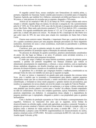Radiografia de. Bom Jardim – Maranhão
Adilson Motta
42
O engenho central ficou, nessas condições sem fornecedores de matéria prima, e,
portanto, impedido de funcionar. Sendo vendido para terceiros e revendido para a Companhia
Progresso Agrícola, que também foi à falência e arrematado em leilões por bancos no valor de
90 contos, e, num processo de revendas que se seguiam, chegando a 750 contos.
Através da lei estadual nº 800, de 22 de março de 1918 a antiga colônia onde estava
situado o referido engenho (hoje em ruínas), foi elevado à categoria de vila e posteriormente
pela lei nº 1052, de 10 de abril de 1923, essa vila foi elevada à categoria de cidade conhecida
como: São Pedro. Mais tarde, pelo decreto estadual nº 75, de 22 de abril de 1931, o município
foi extinto. Em seguida restabelecido pelo decreto nº 121, de 12 de junho do mesmo ano. A
partir daí, a cidade não parava de crescer. Na década de 60, o município de São Pedro teve
que ceder mais de 50% de suas terras para criação dos municípios de Santa Inês e Santa
Luzia.
Emerso num contexto maior, Maranhão, é importante frisar que, a partir da década de
20 o quadro econômico passou por uma pequena alteração proveniente do fluxo migratório
nordestino, decorrente de secas e crises econômicas, resolvendo-se parcialmente o problema
da falta de mão-de-obra.
Conclui-se, pois, que na primeira metade do século XX o Maranhão continuava com
seus aspectos primários de produção sujeita a flutuações do mercado mundial.
No processo de alteração do quadro econômico, produtos anteriormente considerados
de ponta vão dar lugar ao babaçu e ao arroz. O primeiro como atividade extrativa, e o
segundo, sendo cultivados pelos pequenos lavradores.
É então que surge o babaçu em nossa história econômica, quando da primeira guerra
mundial, e permite um primeiro reequilíbrio nas finanças estaduais que vinham se
alimentando precariamente de empréstimos, e oferecer, a nosso comércio, com as exportações
dessas amêndoas oleaginosa, em desafio desafogo que cria um clima de recuperação cujo
processo de desenvolvimento, ressente-se da carência de capitais.
A agricultura foi a atividade que congregou homens e mulheres, constituindo-se na
principal fonte da vida e de trabalho nos anos que se seguiam na região.
O arroz se tornou o responsável em grande parte pela ocupação das extensas terras
livres, pois à medida que ia ocorrendo o desmatamento para plantio, surgiam pequenos
aglomerados rurais que iam se desenvolvendo, e sendo envolvidos em moldes capitalista de
estratificação, e formando-se desse modo pequenos e grandes núcleos de povoamentos, que
resultou no surgimento de novas cidades em nível de estado e na região do Vale do Pindaré.
O pequeno produtor vai deixando de ser autônomo e se tornar o último colocado em
uma pirâmide que envolve plantio e ocorre para o “auxílio” da colheita, ficando empenhado
na mão de comerciantes. Em troca das compras (querosene, açúcar, ferramentas, remédios e
possíveis empréstimos em dinheiro). A consequência dessa relação é a dependência do
pequeno produtor que é expropriado, chegando a perder a sua propriedade para os grandes
latifundiários.
Com o declínio da produção açucareira no Vale do Pindaré e consequentemente dos
engenhos, formou-se no transcorrer dos anos que se seguiram, novas formas de
desenvolvimento na referida região, cotado pela agricultura, pecuária e comercial. Somados a
projetos do governo estadual e federal e não de forma isolada. A título de exemplo, cabe citar
projetos como: a abertura de várias rodovias tais como, a estrada BR – 316, a – 222, e a
Belém-Brasília e projetos como SUDENE (superintendência do desenvolvimento do norte),
projetos estaduais como o CEPLAMA. Revendo a construção da BR 222, vale citar o que diz
Asselin (apud Valverde, p.94):
 