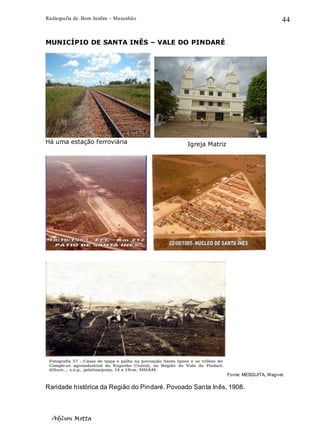 Radiografia de. Bom Jardim – Maranhão
Adilson Motta
44
MUNICÍPIO DE SANTA INÊS – VALE DO PINDARÉ
Há uma estação ferroviária
Fonte: MESQUITA, Wagner.
Raridade histórica da Região do Pindaré. Povoado Santa Inês, 1908.
Igreja Matriz
 
