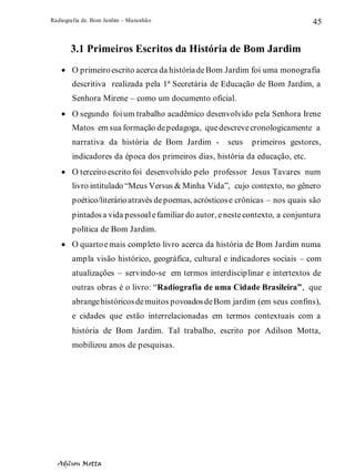Radiografia de. Bom Jardim – Maranhão
Adilson Motta
45
3.1 Primeiros Escritos da História de Bom Jardim
• O primeiroescrito acerca da históriadeBom Jardim foi uma monografia
descritiva realizada pela 1ª Secretária de Educação de Bom Jardim, a
Senhora Mirene – como um documento oficial.
• O segundo foium trabalho acadêmico desenvolvido pela Senhora Irene
Matos em sua formação depedagoga, quedescrevecronologicamente a
narrativa da história de Bom Jardim - seus primeiros gestores,
indicadores da época dos primeiros dias, história da educação, etc.
• O terceiro escrito foi desenvolvido pelo professor Jesus Tavares num
livro intitulado “Meus Versus & Minha Vida”, cujo contexto, no gênero
poético/literárioatravés depoemas, acrósticose crônicas – nos quais são
pintadosa vida pessoalefamiliar do autor, enestecontexto, a conjuntura
política de Bom Jardim.
• O quartoemais completo livro acerca da história de Bom Jardim numa
ampla visão histórico, geográfica, cultural e indicadores sociais – com
atualizações – servindo-se em termos interdisciplinar e intertextos de
outras obras é o livro: “Radiografia de uma Cidade Brasileira”, que
abrangehistóricosdemuitos povoadosdeBom jardim (em seus confins),
e cidades que estão interrelacionadas em termos contextuais com a
história de Bom Jardim. Tal trabalho, escrito por Adilson Motta,
mobilizou anos de pesquisas.
 
